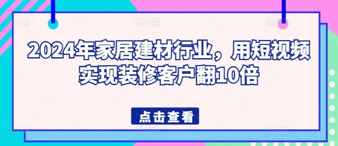 2024年家居建材行业，用短视频实现装修客户翻10倍-知芽创业社