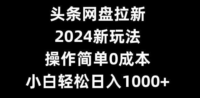 头条网盘拉新，2024新玩法，操作简单0成本，小白轻松日入1000+-知芽创业社