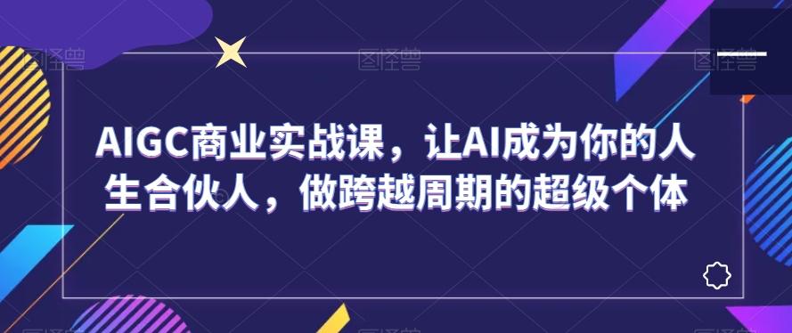 AIGC商业实战课，让AI成为你的人生合伙人，做跨越周期的超级个体-知芽创业社