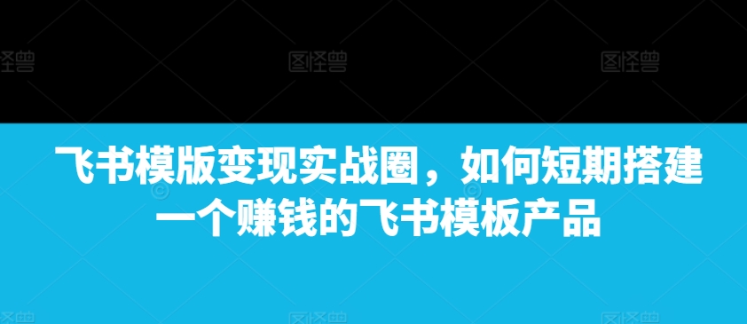 飞书模版变现实战圈，如何短期搭建一个赚钱的飞书模板产品-知芽创业社
