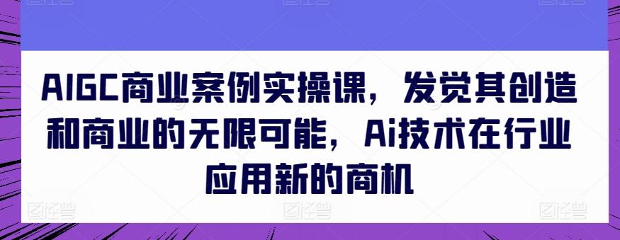 AIGC商业案例实操课，发觉其创造和商业的无限可能，Ai技术在行业应用新的商机-知芽创业社