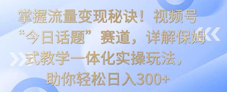 掌握流量变现秘诀！视频号“今日话题”赛道，详解保姆式教学一体化实操玩法，助你轻松日入300+【揭秘】-知芽创业社